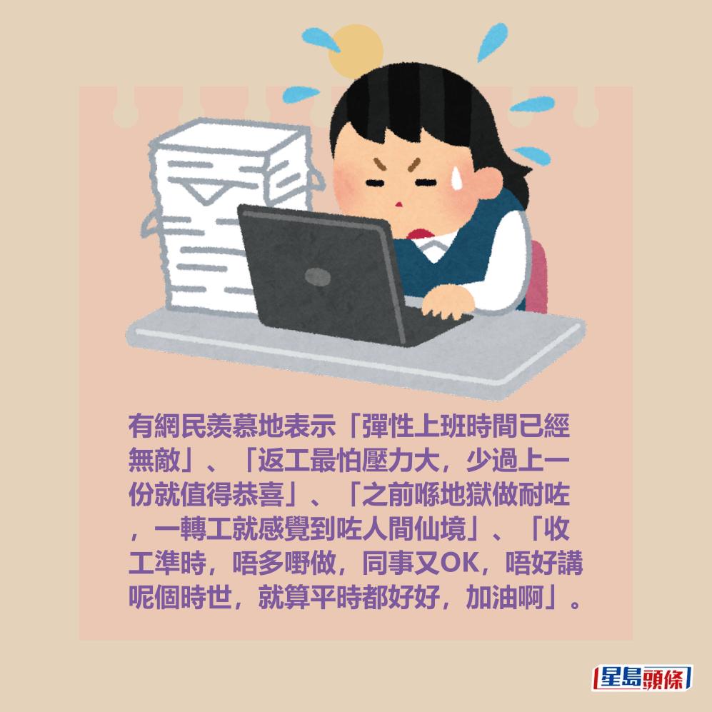 有網民羡慕地表示「彈性上班時間已經 無敵」、「返工最怕壓力大,少過上一 份就值得恭喜」、「之前喺地獄做耐咗 ,一轉工就感覺到咗人間仙境」、「收 工準時,唔多嘢做,同事又OK,唔好講 呢個時世,就算平時都好好,加油啊」。 有網民羡慕地表示「彈性上班時間已經 無敵」、「返工最怕壓力大,少過上一 份就值得恭喜」、「之前喺地獄做耐咗 ,一轉工就感覺到咗人間仙境」、「收 工準時,唔多嘢做,同事又OK,唔好講 呢個時世,就算平時都好好,加油啊」。