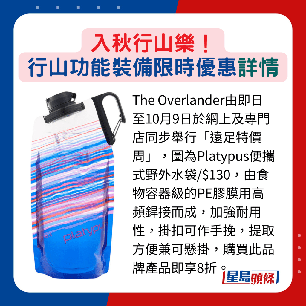 The Overlander由即日至10月9日于网上及专门店同步举行「远足特价周」，图为Platypus便携式野外水袋/$130，由食物容器级的PE胶膜用高频焊接而成，加强耐用性，挂扣可作手挽，提取方便兼可悬挂，购买此品牌产品即享8折。