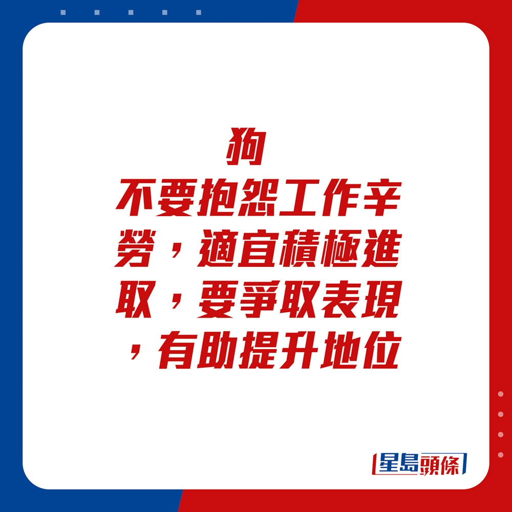 生肖運程 - 狗：不要抱怨工作辛勞，適宜積極進取，要爭取表現，有助提升地位。