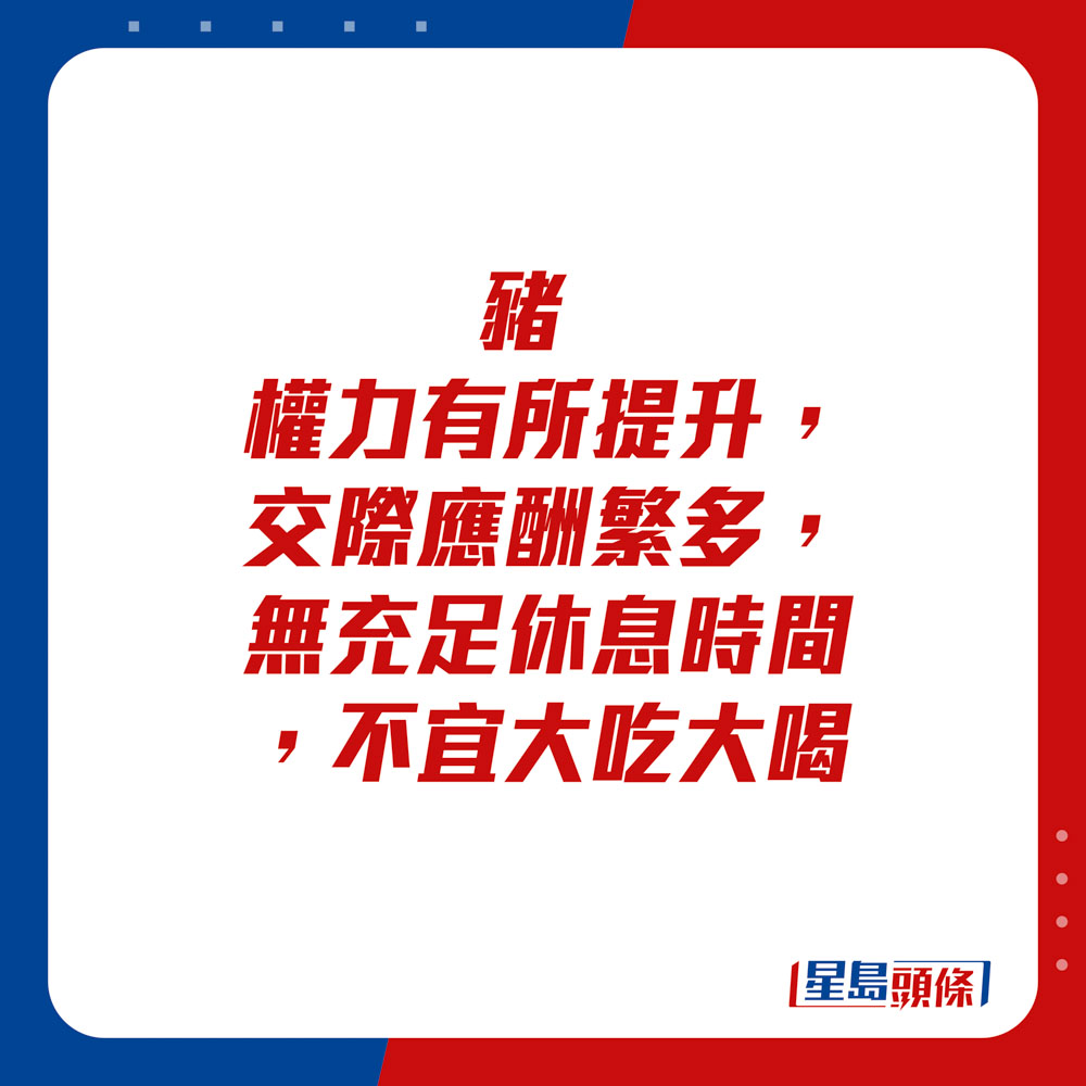 生肖运程 - 	猪：	权力有所提升。交际应酬繁多，无充足休息时间，不宜大吃大喝。