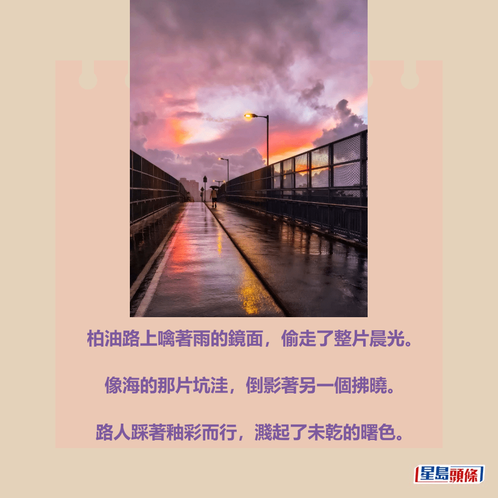 柏油路上噙著雨的鏡面,偷走了整片晨光。 像海的那片坑洼,倒影著另一個拂曉。 路人踩著釉彩而行,濺起了未乾的曙色。香港天文台fb截圖(攝:Dicky Ng / 2025年6月30日 / 粉 嶺 / #CWOS #社區天氣觀測計劃 ) 柏油路上噙著雨的鏡面,偷走了整片晨光。 像海的那片坑洼,倒影著另一個拂曉。 路人踩著釉彩而行,濺起了未乾的曙色。香港天文台fb截圖(攝:Dicky Ng / 2025年6月30日 / 粉 嶺 / #CWOS #社區天氣觀測計劃 )