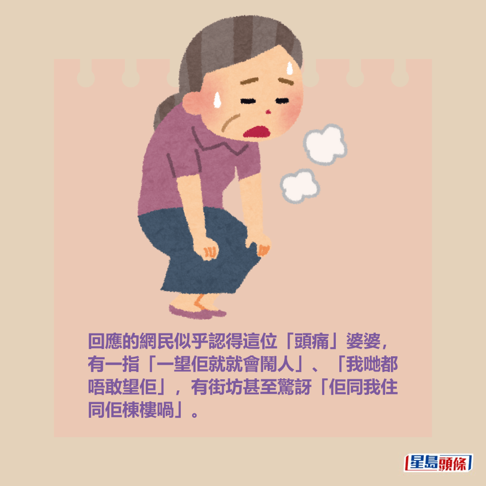 回應的網民似乎認得這位「頭痛」婆婆, 有一指「一望佢就就會鬧人」、「我哋都 唔敢望佢」,有街坊甚至驚訝「佢同我住 同佢棟樓喎」。 回應的網民似乎認得這位「頭痛」婆婆, 有一指「一望佢就就會鬧人」、「我哋都 唔敢望佢」,有街坊甚至驚訝「佢同我住 同佢棟樓喎」。