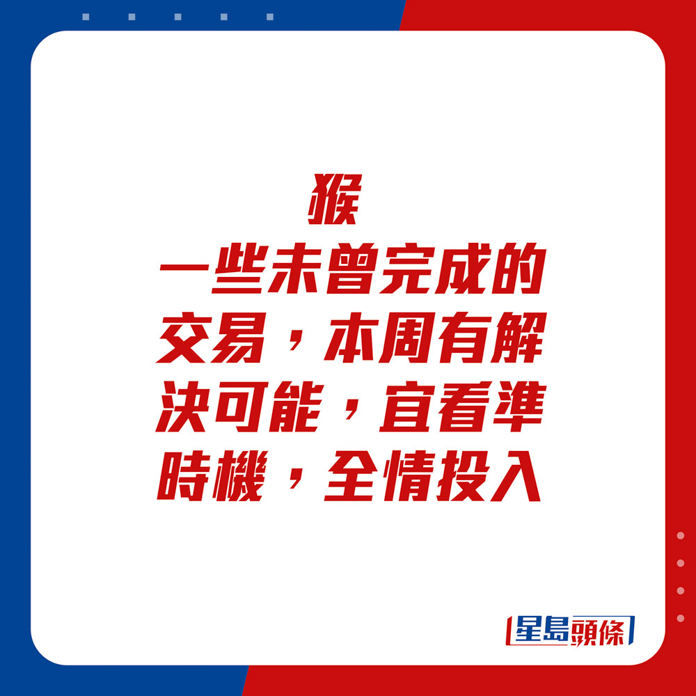 生肖运程 - 	猴：	一些未曾完成的交易，本周有解决可能，宜看准时机，全情投入。