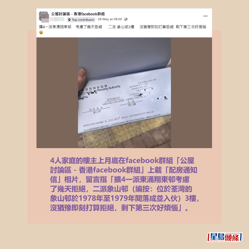 4人家庭的樓主上月底在facebook群組「公屋 討論區 - 香港facebook群組」上載「配房通知 信」相片,留言指「擴4一派東涌翔東邨考慮 了幾天拒絕,二派象山邨(編按:位於荃灣的 象山邨於1978年至1979年間落成並入伙)3樓, 沒猶豫即刻打算拒絕,剩下第三次好煩惱」。fb「公屋討論區 - 香港facebook群組」截圖 4人家庭的樓主上月底在facebook群組「公屋 討論區 - 香港facebook群組」上載「配房通知 信」相片,留言指「擴4一派東涌翔東邨考慮 了幾天拒絕,二派象山邨(編按:位於荃灣的 象山邨於1978年至1979年間落成並入伙)3樓, 沒猶豫即刻打算拒絕,剩下第三次好煩惱」。fb「公屋討論區 - 香港facebook群組」截圖