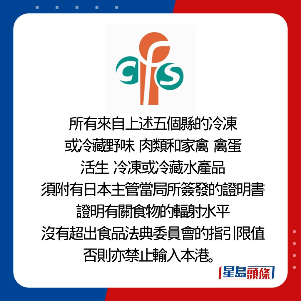 所有來自上述五個縣的冷凍 或冷藏野味  肉類和家禽  禽蛋 活生  冷凍或冷藏水產品 須附有日本主管當局所簽發的證明書證明有關食物的輻射水平 沒有超出食品法典委員會的指引限值否則亦禁止輸入本港。