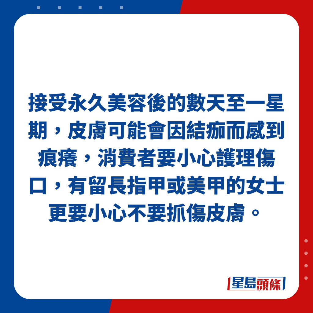 接受永久美容后的数天至一星期，皮肤可能会因结痂而感到痕痒，消费者要小心护理伤口，有留长指甲或美甲的女士更要小心不要抓伤皮肤。