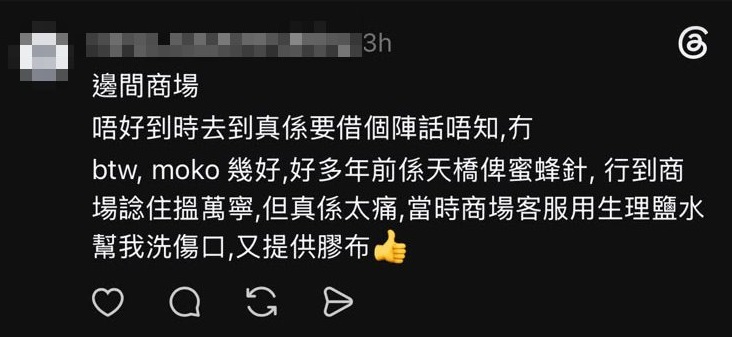 也有網友分享曾於其他商場遇到貼心服務,「MOKO幾好,好多年前喺天橋俾蜜輩針,行到商場諗住搵萬寧,但真係太痛,當時商場客服用生理鹽水幫我洗傷口,又提供膠布」(Threads) 也有網友分享曾於其他商場遇到貼心服務,「MOKO幾好,好多年前喺天橋俾蜜輩針,行到商場諗住搵萬寧,但真係太痛,當時商場客服用生理鹽水幫我洗傷口,又提供膠布」(Threads)