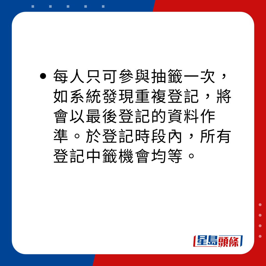 每人只可参与抽签一次，如系统发现重复登记，将会以最后登记的资料作准。于登记时段内，所有登记中签机会均等。