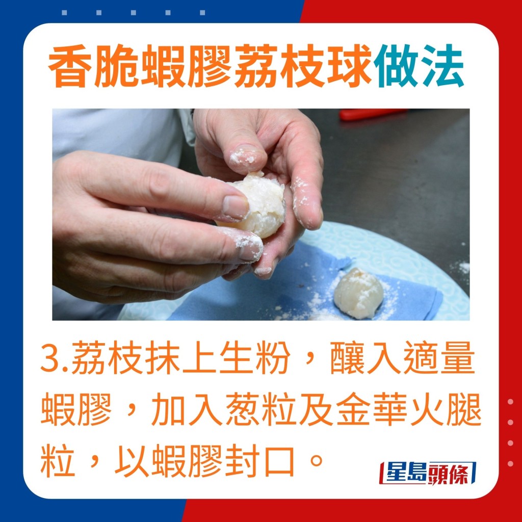 3.在荔枝抹上生粉，釀入適量蝦膠，加入葱粒及金華火腿粒，以蝦膠封口。