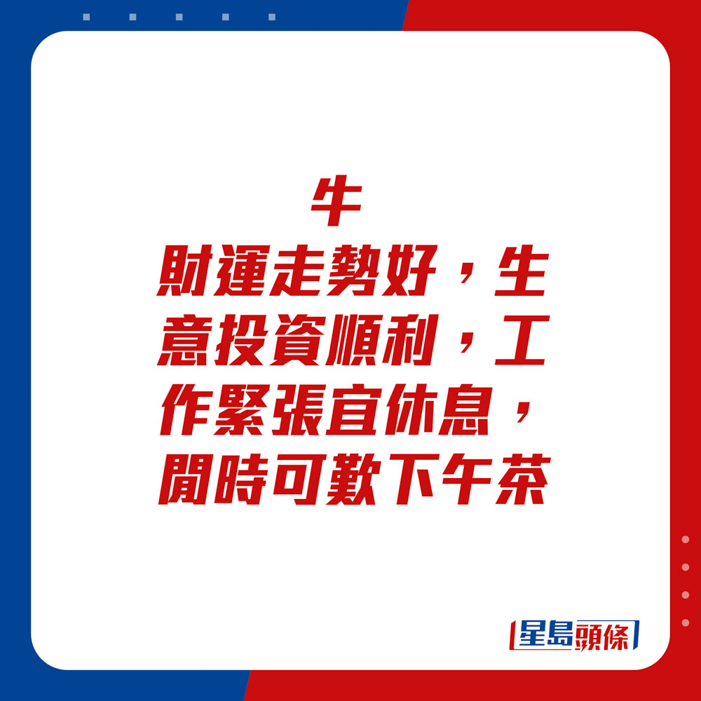 生肖運程 - 	牛：	財運走勢好，生意投資順利，工作緊張宜休息，閒時可歎下午茶。