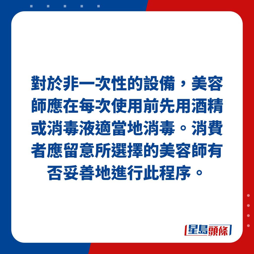 對於非一次性的設備，美容師應在每次使用前先用酒精或消毒液適當地消毒。消費者應留意所選擇的美容師有否妥善地進行此程序。