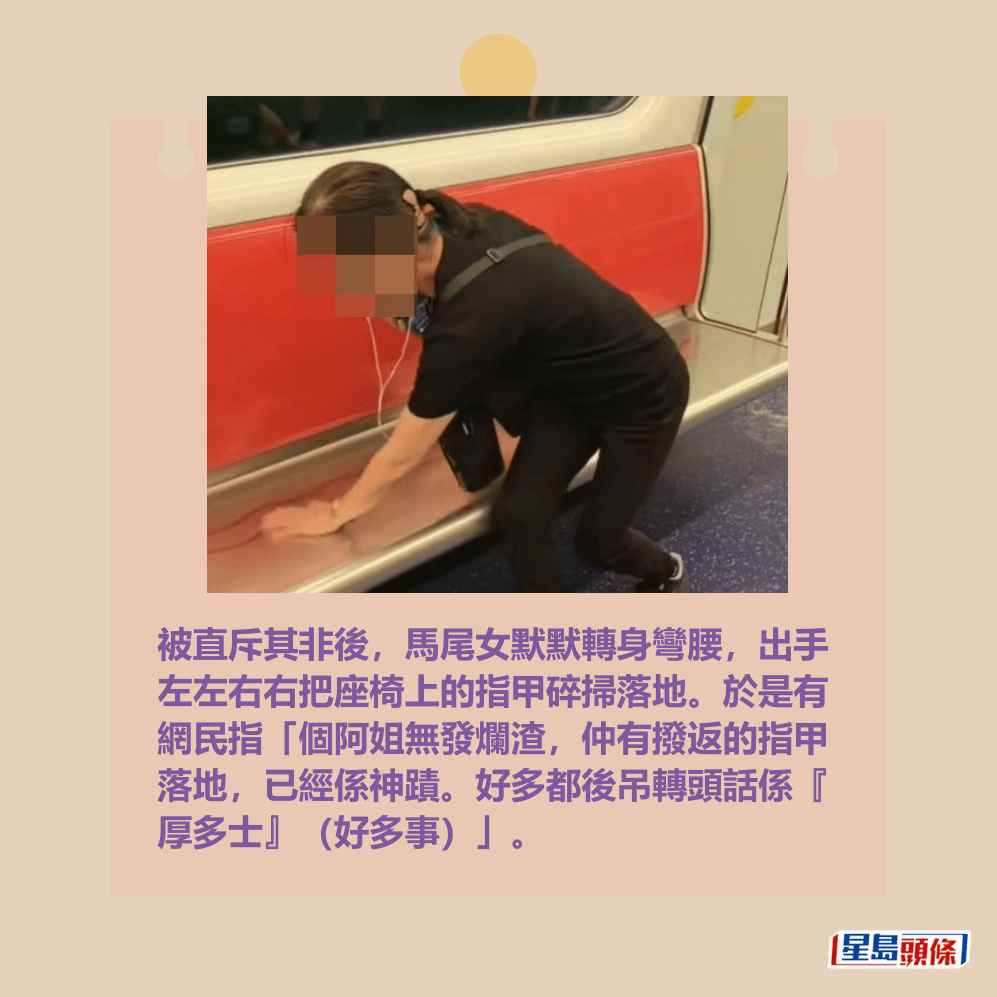 被直斥其非後,馬尾女默默轉身彎腰,出手 左左右右把座椅上的指甲碎掃落地。於是有 網民指「個阿姐無發爛渣,仲有撥返的指甲 落地,已經係神蹟。好多都後吊轉頭話係『 厚多士』(好多事)」。Threads截圖 被直斥其非後,馬尾女默默轉身彎腰,出手 左左右右把座椅上的指甲碎掃落地。於是有 網民指「個阿姐無發爛渣,仲有撥返的指甲 落地,已經係神蹟。好多都後吊轉頭話係『 厚多士』(好多事)」。Threads截圖