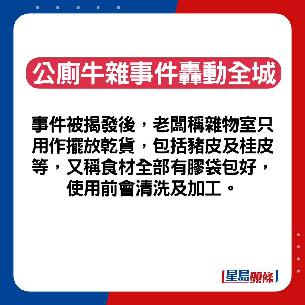 事件被揭發後，老闆稱雜物室只用作擺放乾貨，包括豬皮及桂皮等，又稱食材全部有﻿膠袋包好，使用前會清洗及加工。