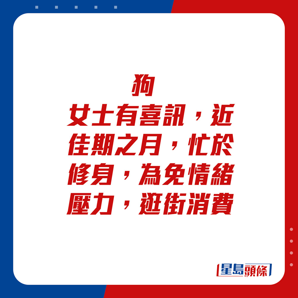 生肖運程 - 狗：女士有喜訊，近佳期之月，忙於修身，為免情緒壓力，逛街消費。