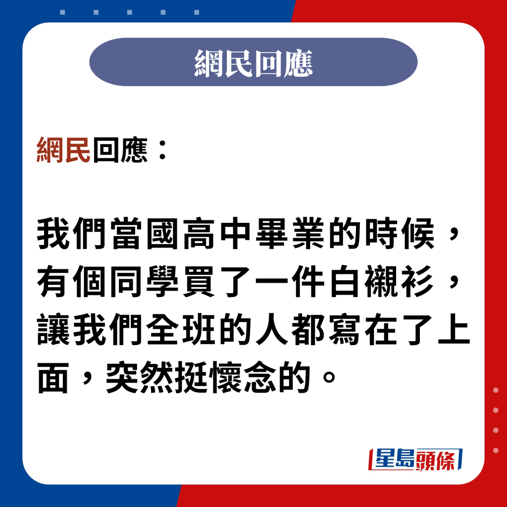 網民回應：  我們當國高中畢業的時候，有個同學買了一件白襯衫，讓我們全班的人都寫在了上面，突然挺懷念的。