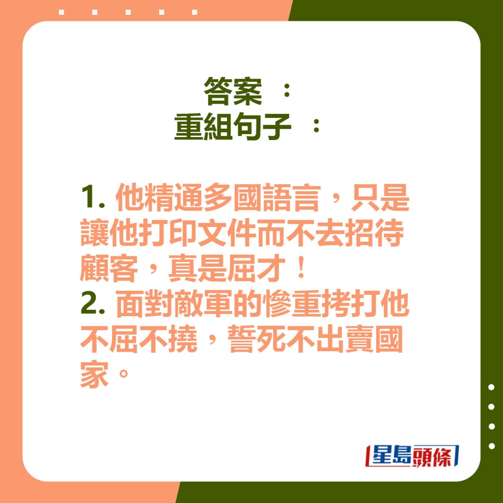 答案： 重组句子： 1. 他精通多国语言，只是让他打印文件而不去招待顾客，真是屈才！ 2. 面对敌军的惨重拷打他不屈不挠，誓死不出卖国家。