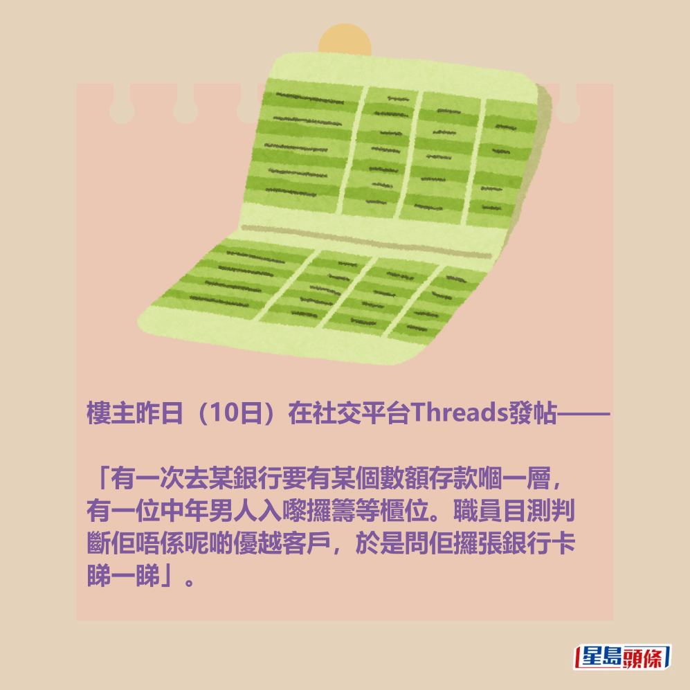 樓主昨日(10日)在社交平台Threads發帖—— 「有一次去某銀行要有某個數額存款嗰一層, 有一位中年男人入嚟攞籌等櫃位。職員目測判 斷佢唔係呢啲優越客戶,於是問佢攞張銀行卡 睇一睇」。 樓主昨日(10日)在社交平台Threads發帖—— 「有一次去某銀行要有某個數額存款嗰一層, 有一位中年男人入嚟攞籌等櫃位。職員目測判 斷佢唔係呢啲優越客戶,於是問佢攞張銀行卡 睇一睇」。