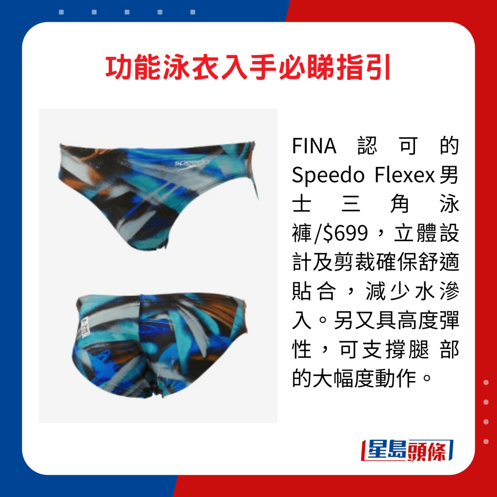 FINA認可的Speedo Flexex男士三角泳褲/$699，立體設計及剪裁確保舒適貼合，減少水滲入。另又具高度彈性，可支撐腿 部的大幅度動作。