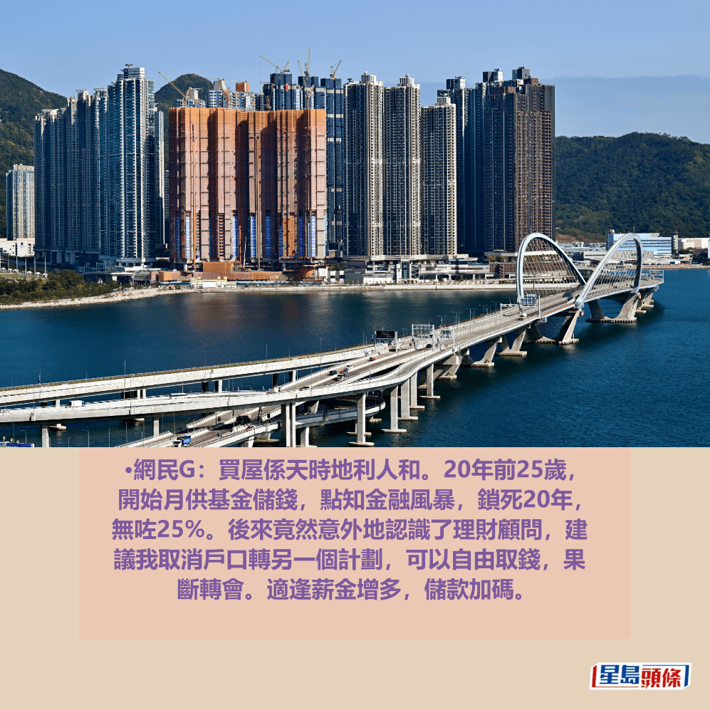 •網民G:買屋係天時地利人和。20年前25歲, 開始月供基金儲錢,點知金融風暴,鎖死20年, 無咗25%。後來竟然意外地認識了理財顧問,建 議我取消戶口轉另一個計劃,可以自由取錢,果 斷轉會。適逢薪金增多,儲款加碼。資料圖片 •網民G:買屋係天時地利人和。20年前25歲, 開始月供基金儲錢,點知金融風暴,鎖死20年, 無咗25%。後來竟然意外地認識了理財顧問,建 議我取消戶口轉另一個計劃,可以自由取錢,果 斷轉會。適逢薪金增多,儲款加碼。資料圖片