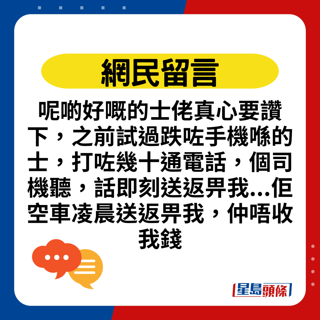 呢啲好嘅的士佬真心要赞下，之前试过跌咗手机喺的士，打咗几十通电话，个司机听，话即刻送返畀我...佢空车凌晨送返畀我，仲唔收我钱