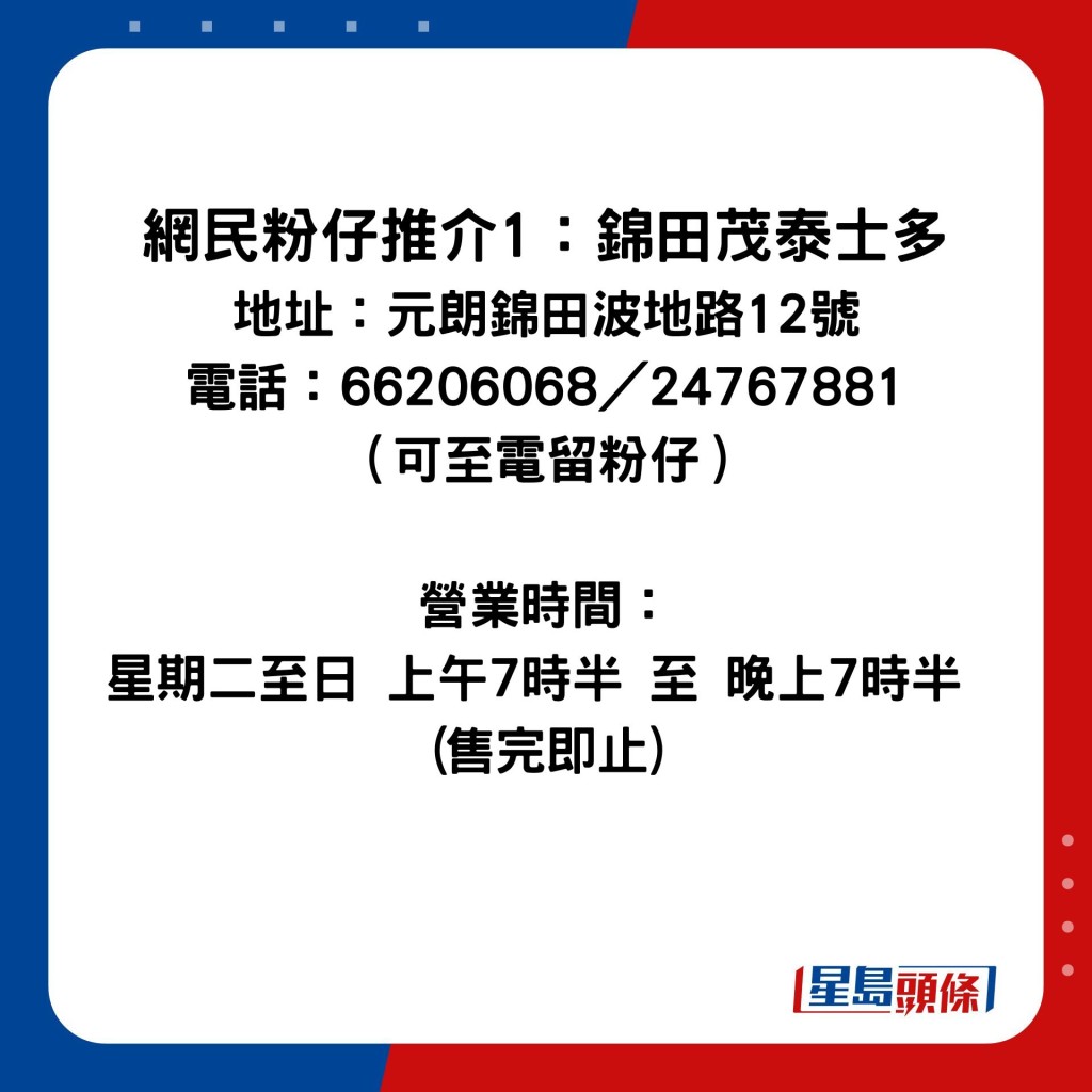 网民粉仔推介1：锦田茂泰士多 地址：元朗锦田波地路12号 电话：66206068／24767881（可至电留粉仔） 营业时间：星期二至日 上午7时半 至 晚上7时半 (售完即止)