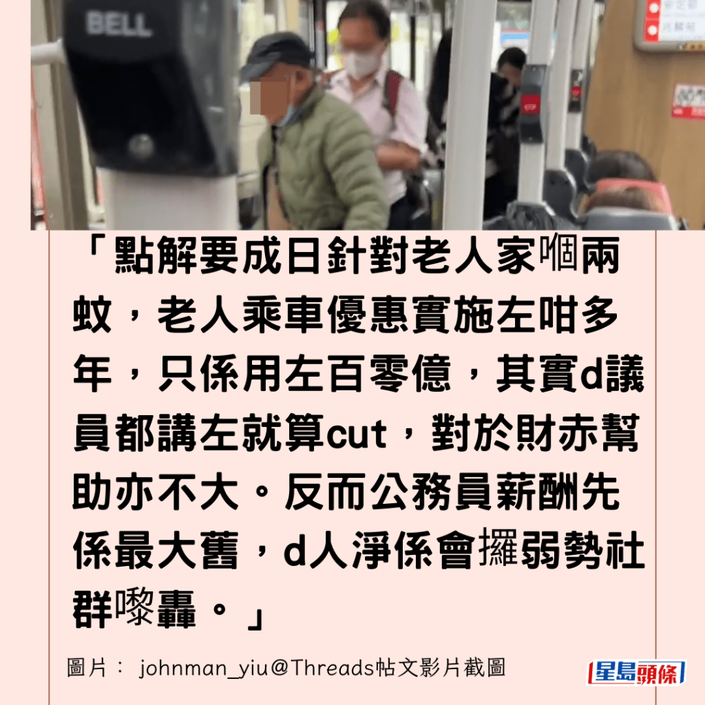  「點解要成日針對老人家嗰兩蚊，老人乘車優惠實施左咁多年，只係用左百零億，其實d議員都講左就算cut，對於財赤幫助亦不大。反而公務員薪酬先係最大舊，d人淨係會攞弱勢社群嚟轟。」