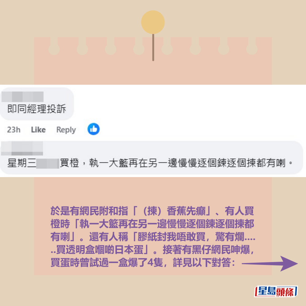於是有網民附和指「（揀）香蕉先癲」、有人買 橙時「執一大籃再在另一邊慢慢逐個鍊逐個揀都 有喇」。還有人稱「膠紙封我唔敢買，驚有爛.... ..買透明盒嗰啲日本蛋」。接著有黑仔網民呻爆， 買蛋時曾試過一盒爆了4隻，詳見以下對答：fb「太古人太古事」截圖