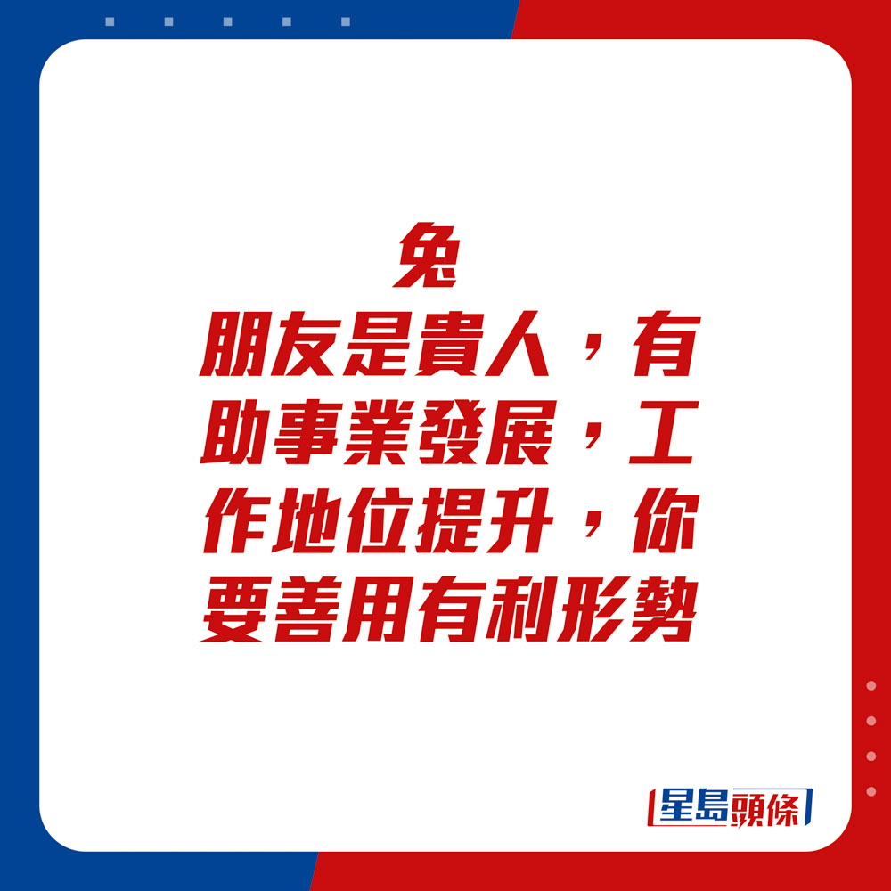 生肖運程 - 	兔：	朋友是貴人，有助事業發展，工作地位提升，你要善用有利形勢。