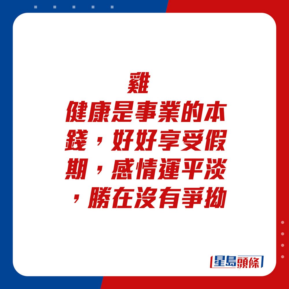 生肖運程 - 	雞：	健康是事業的本錢，好好享受假期。感情運平淡，勝在沒有爭拗。