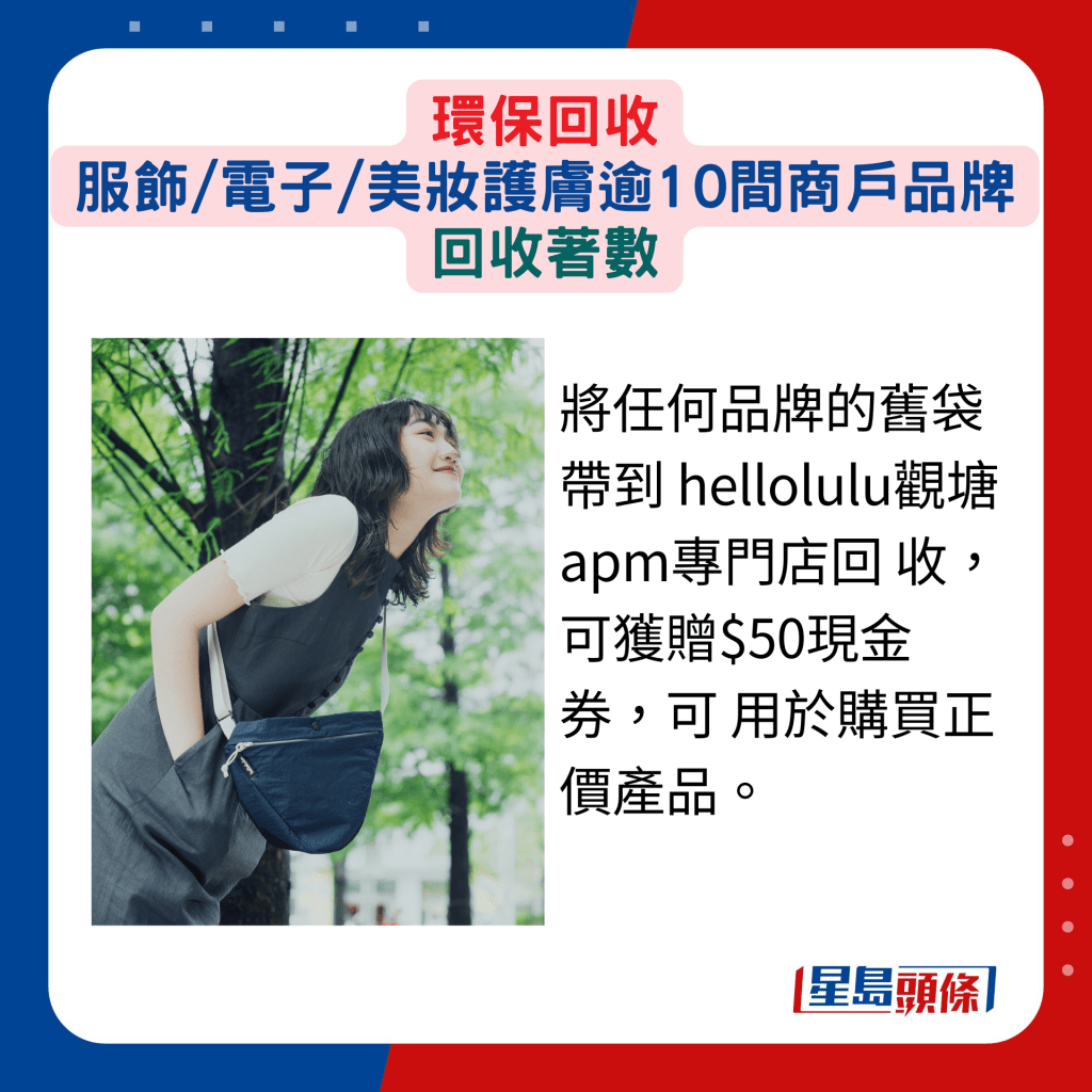 将任何品牌的旧袋带到 hellolulu观塘apm专门店回 收，可获赠$50现金券，可用于购买正价产品。