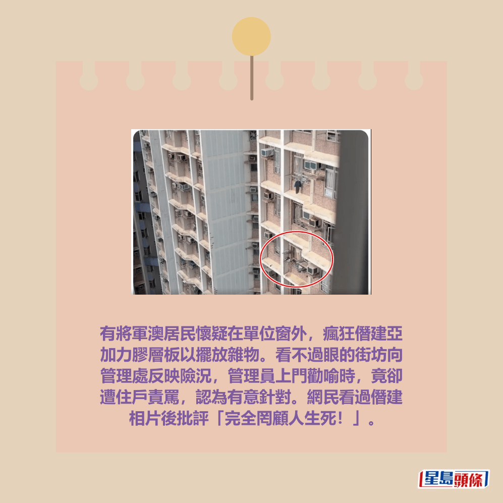 有將軍澳居民懷疑在單位窗外，瘋狂僭建亞 加力膠層板以擺放雜物。看不過眼的街坊向 管理處反映險況，管理員上門勸喻時，竟卻 遭住戶責罵，認為有意針對。網民看過僭建 相片後批評「完全罔顧人生死！」。fb「將軍澳主場」截圖