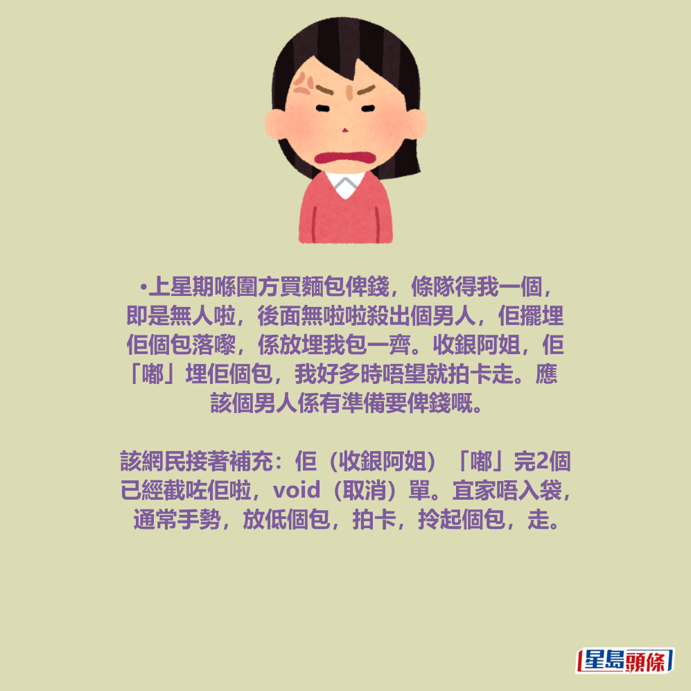 •上星期喺圍方買麵包俾錢,條隊得我一個, 即是無人啦,後面無啦啦殺出個男人,佢擺埋 佢個包落嚟,係放埋我包一齊。收銀阿姐,佢 「嘟」埋佢個包,我好多時唔望就拍卡走。應 該個男人係有準備要俾錢嘅。 •上星期喺圍方買麵包俾錢,條隊得我一個, 即是無人啦,後面無啦啦殺出個男人,佢擺埋 佢個包落嚟,係放埋我包一齊。收銀阿姐,佢 「嘟」埋佢個包,我好多時唔望就拍卡走。應 該個男人係有準備要俾錢嘅。
