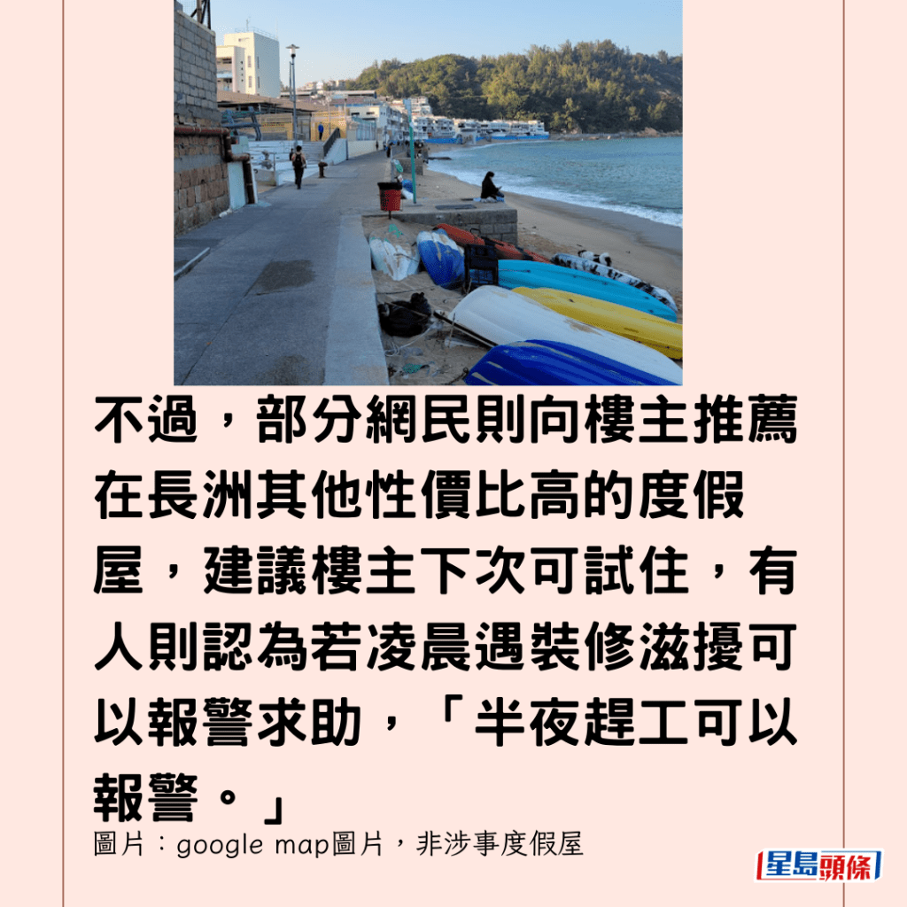  不過，部分網民則向樓主推薦在長洲其他性價比高的度假屋，建議樓主下次可試住，有人則認為若凌晨遇裝修滋擾可以報警求助，「半夜趕工可以報警。」