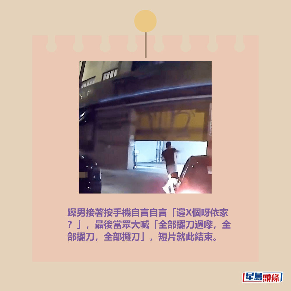 躁男接著按手機自言自言「邊X個呀依家 ?」,最後當眾大喊「全部攞刀過嚟,全 部攞刀,全部攞刀」,短片就此結束。fb「車cam L(香港群組)」截圖 躁男接著按手機自言自言「邊X個呀依家 ?」,最後當眾大喊「全部攞刀過嚟,全 部攞刀,全部攞刀」,短片就此結束。fb「車cam L(香港群組)」截圖