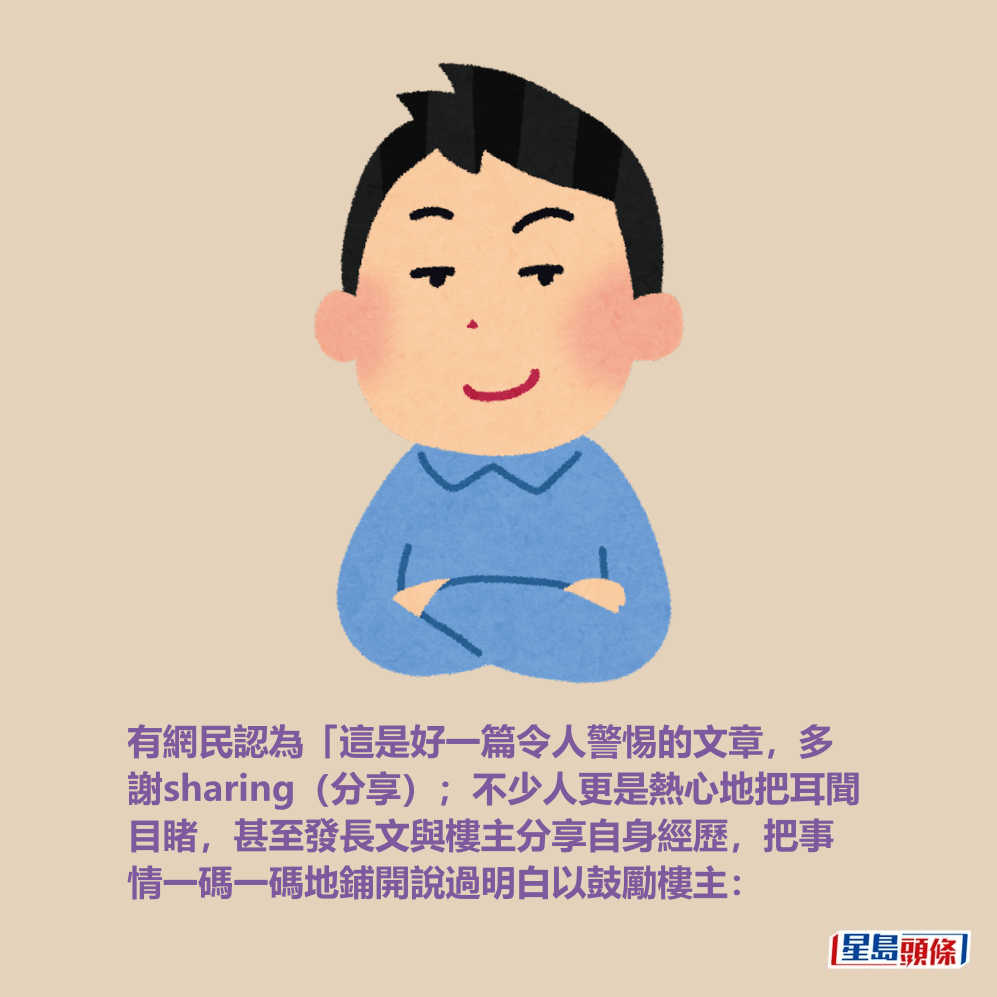 有網民認為「這是好一篇令人警惕的文章,多 謝sharing(分享);不少人更是熱心地把耳聞 目睹,甚至發長文與樓主自分自身經歷,把事 情一碼一碼地鋪開說過明白以鼓勵樓主: 有網民認為「這是好一篇令人警惕的文章,多 謝sharing(分享);不少人更是熱心地把耳聞 目睹,甚至發長文與樓主自分自身經歷,把事 情一碼一碼地鋪開說過明白以鼓勵樓主: 