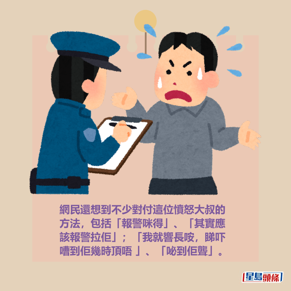 網民還想到不少對付這位憤怒大叔的 方法,包括「報警咪得」、「其實應 該報警拉佢」;「我就響長咹,睇吓 嘈到佢幾時頂唔 」、「咇到佢聾」。 網民還想到不少對付這位憤怒大叔的 方法,包括「報警咪得」、「其實應 該報警拉佢」;「我就響長咹,睇吓 嘈到佢幾時頂唔 」、「咇到佢聾」。