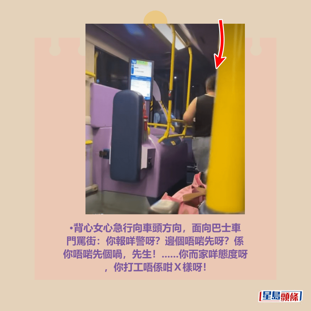 •背心女心急行向車頭方向，面向巴士車 門罵街：你報咩警呀？邊個唔啱先呀？係 你唔啱先個喎，先生！......你而家咩態度呀 ，你打工唔係咁Ｘ樣呀！fb「將軍澳主場」截圖