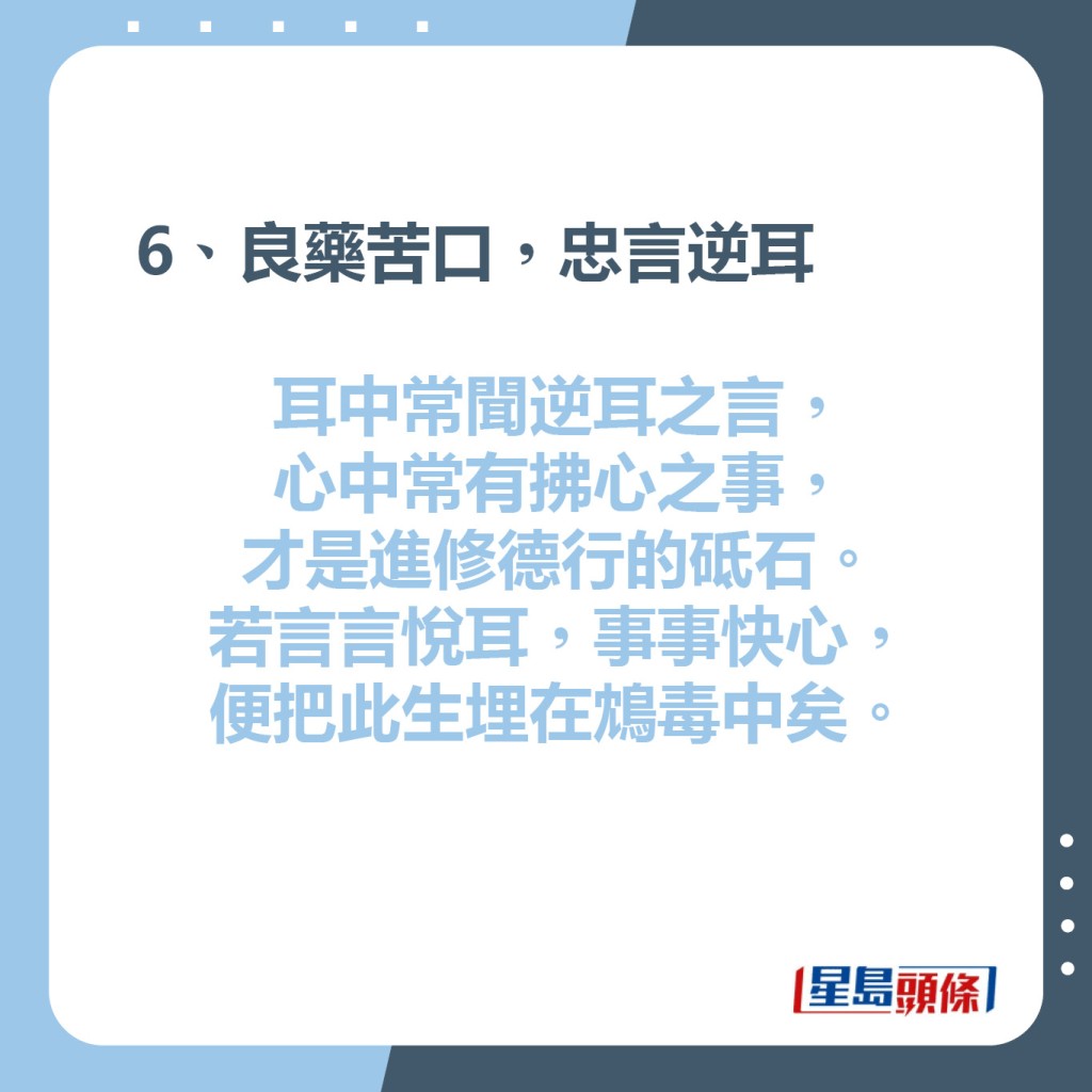 6、良藥苦口，忠言逆耳  耳中常聞逆耳之言，心中常有拂心之事，才是進修德行的砥石。若言言悅耳，事事快心，便把此生埋在鴆毒中矣。