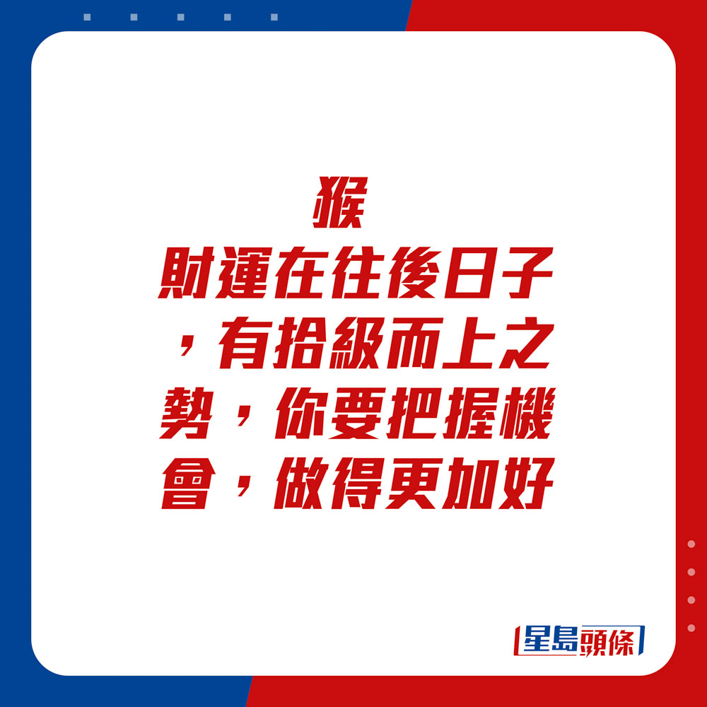 生肖运程 - 	猴：	财运在往后日子，有拾级而上之势，你要把握机会，做得更加好。