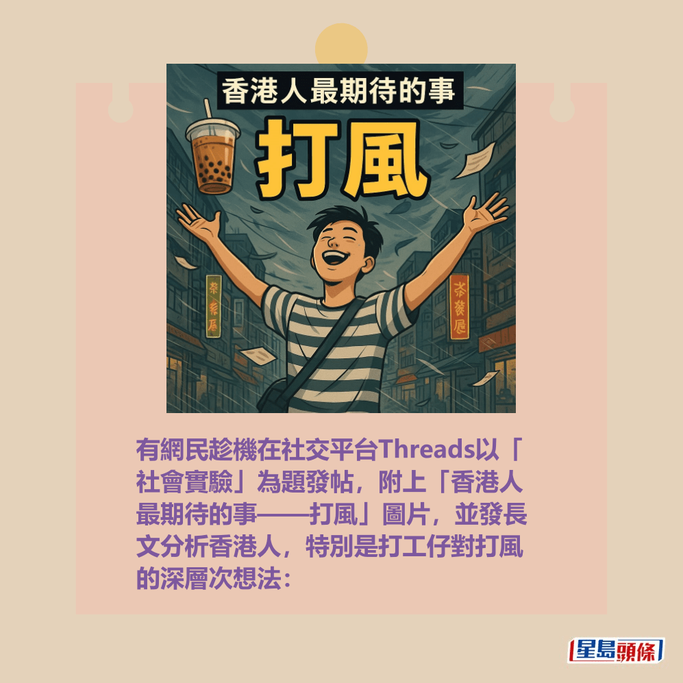 有網民更加趁機前在社交平台Threads以 「社會實驗」為題發帖,附上「香港人 最期待的事——打風」圖片,並發長文 分析香港人,特別是打工仔對打風的深 層次想法:Threads截圖 有網民更加趁機前在社交平台Threads以 「社會實驗」為題發帖,附上「香港人 最期待的事——打風」圖片,並發長文 分析香港人,特別是打工仔對打風的深 層次想法:Threads截圖