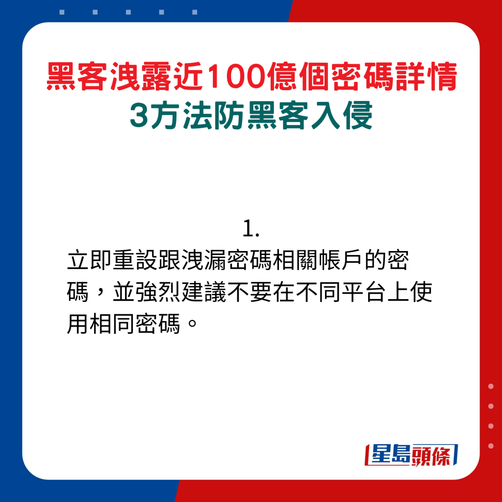 1. 立即重設跟洩漏密碼相關帳戶的密碼，並強烈建議不要在不同平台上使用相同密碼。