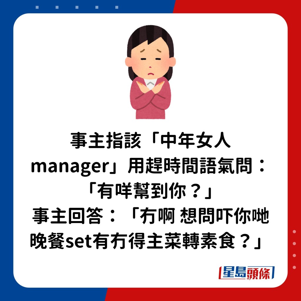 事主指该「中年女人manager」用赶时间语气问：「有咩帮到你？」 事主回答：「冇啊想问吓你哋晚餐set有冇得主菜转素食？」