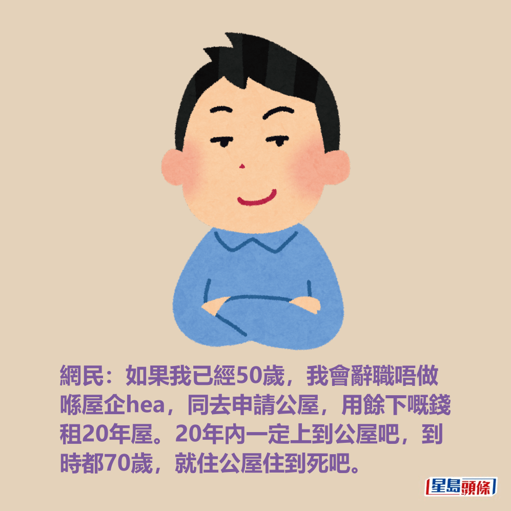 網民:如果我已經50歲,我會辭職唔做 喺屋企hea,同去申請公屋,用餘下嘅錢 租20年屋。20年內一定上到公屋吧,到 時都70歲,就住公屋住到死吧。 網民:如果我已經50歲,我會辭職唔做 喺屋企hea,同去申請公屋,用餘下嘅錢 租20年屋。20年內一定上到公屋吧,到 時都70歲,就住公屋住到死吧。