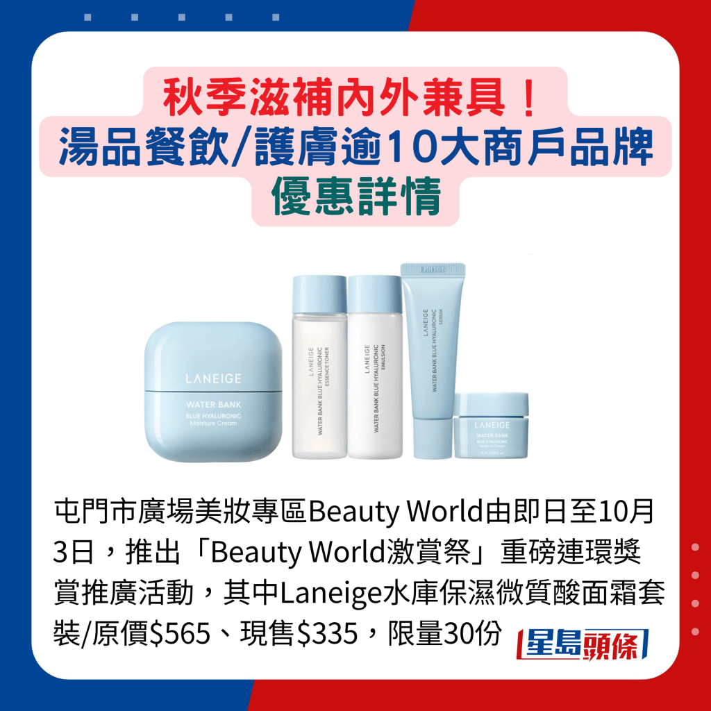 屯门市广场美妆专区Beauty World由即日至10月3日，推出「Beauty World激赏祭」重磅连环奖赏推广活动，其中Laneige水库保湿微质酸面霜套装/原价$565、现售$335，限量30份