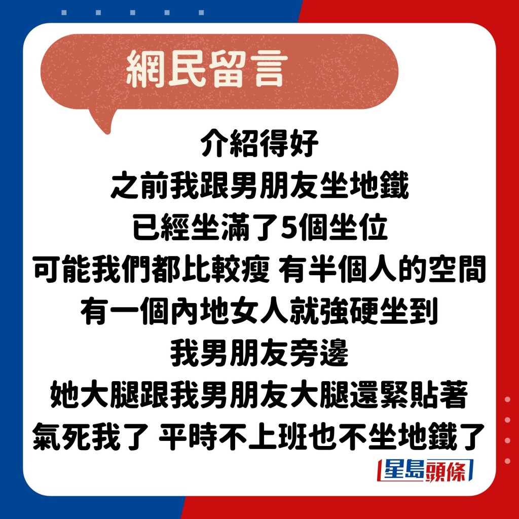 網民：介紹得好 之前我跟男朋友坐地鐵 已經坐滿了5個坐位 可能我們都比較瘦 有半個人的空間 有一個內地女人就強硬坐到 我男朋友旁邊 她大腿跟我男朋友大腿還緊貼著 氣死我了 平時不上班也不坐地鐵了