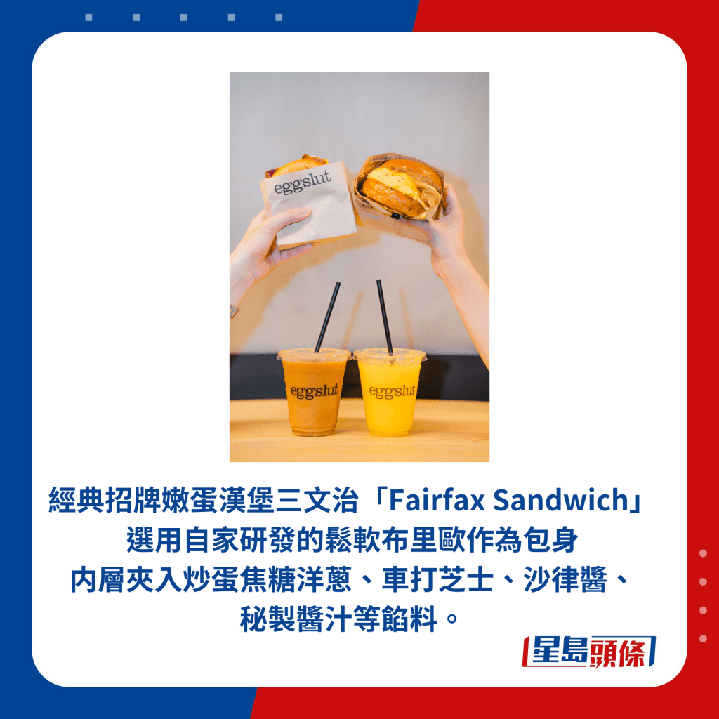 經典招牌嫩蛋漢堡三文治「Fairfax Sandwich」 選用自家研發的鬆軟布里歐作為包身内層夾入炒蛋焦糖洋蔥、車打芝士、沙律醬、 秘製醬汁等餡料。