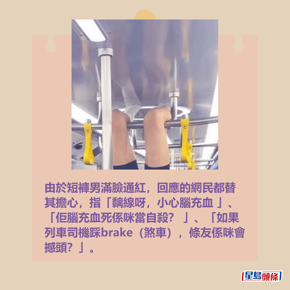 由於短褲男滿臉通紅,回應的網民都替 其擔心,指「黐線呀,小心腦充血 」、 「佢腦充血死係咪當自殺? 」、「如果 列車司機踩brake(煞車),條友係咪會 撼頭?」。Threads截圖 由於短褲男滿臉通紅,回應的網民都替 其擔心,指「黐線呀,小心腦充血 」、 「佢腦充血死係咪當自殺? 」、「如果 列車司機踩brake(煞車),條友係咪會 撼頭?」。Threads截圖