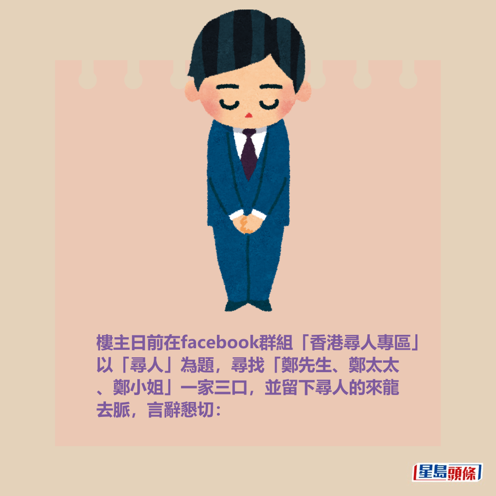 樓主日前在facebook群組「香港尋人專區」 以「尋人」為題,尋找「鄭先生、鄭太太 、鄭小姐」一家三口,並留下尋人的來龍 去脈,言辭懇切: 樓主日前在facebook群組「香港尋人專區」 以「尋人」為題,尋找「鄭先生、鄭太太 、鄭小姐」一家三口,並留下尋人的來龍 去脈,言辭懇切: