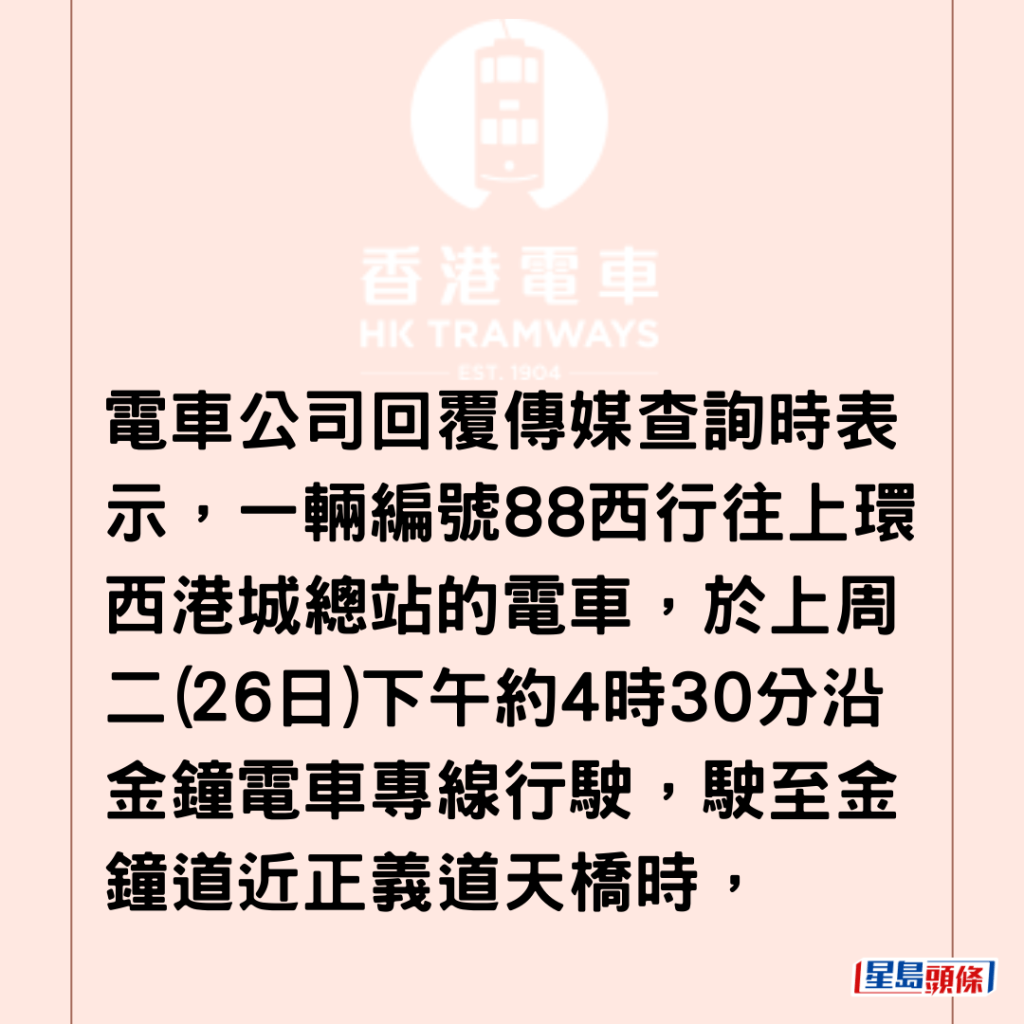 电车公司回覆传媒查询时表示，一辆编号88西行往上环西港城总站的电车，于上周二(26日)下午约4时30分沿金钟电车专线行驶，驶至金钟道近正义道天桥时，