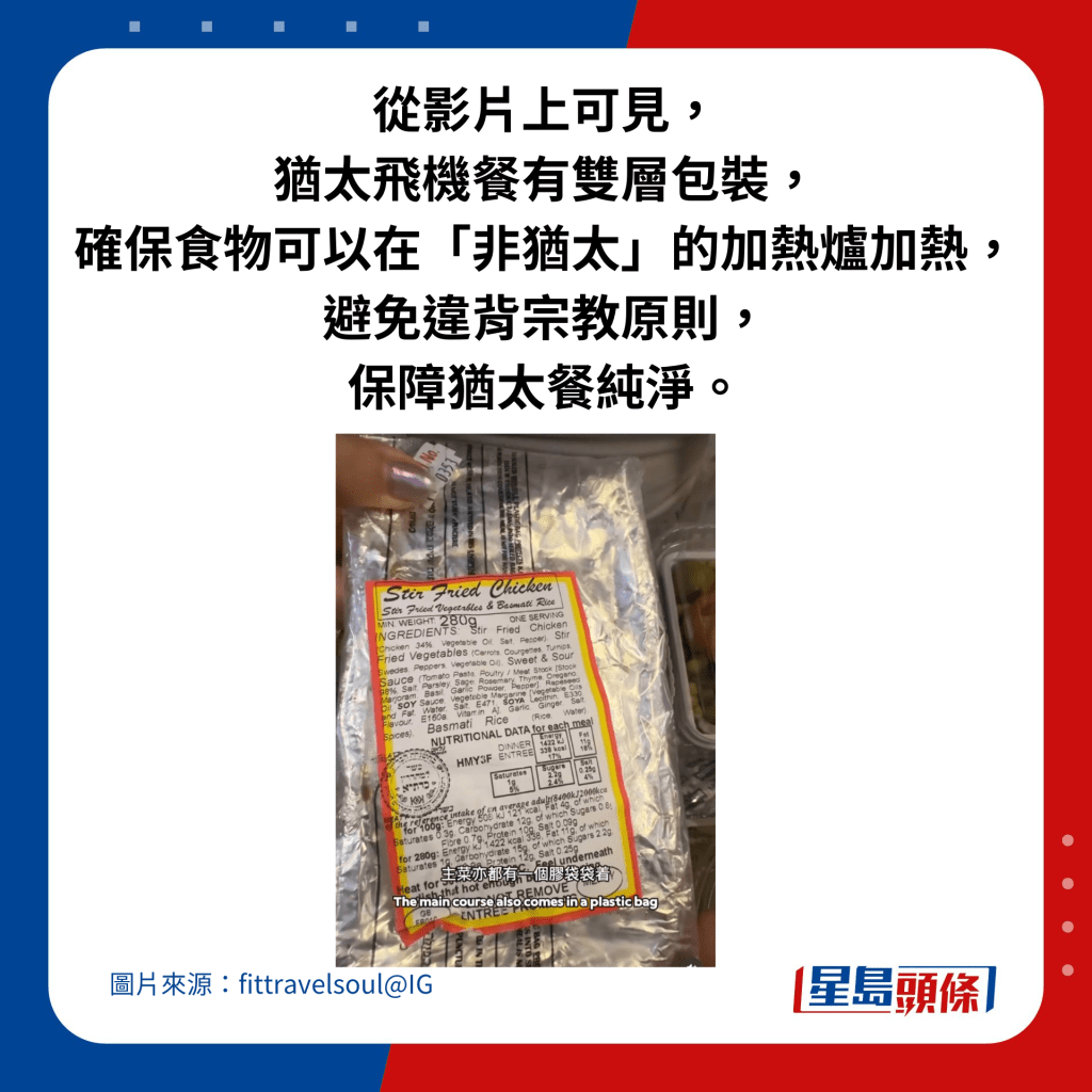 从影片上可见，犹太飞机餐有双层包装，确保食物可以在「非犹太」的加热炉加热，避免违背宗教原则，保障犹太餐纯净。